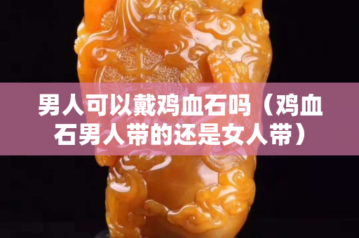 男人可以戴雞血石嗎（雞血石男人帶的還是女人帶）