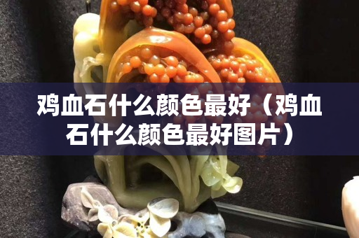 雞血石什么顏色最好（雞血石什么顏色最好圖片）