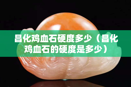 昌化雞血石硬度多少（昌化雞血石的硬度是多少）