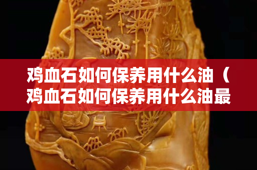 雞血石如何保養用什么油（雞血石如何保養用什么油最好）