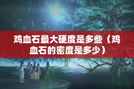 雞血石最大硬度是多些（雞血石的密度是多少）
