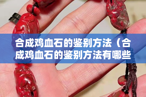 合成雞血石的鑒別方法（合成雞血石的鑒別方法有哪些）