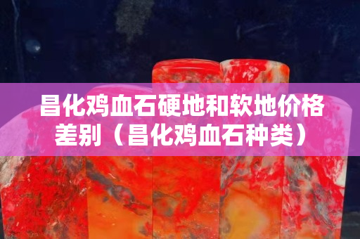昌化雞血石硬地和軟地價格差別（昌化雞血石種類）