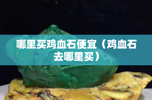 哪里買雞血石便宜（雞血石去哪里買）