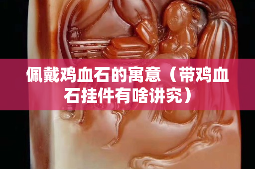 佩戴雞血石的寓意（帶雞血石掛件有啥講究）