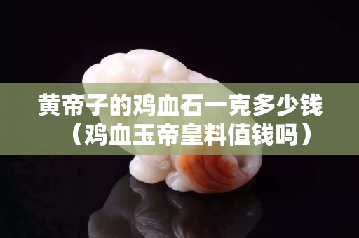黃帝子的雞血石一克多少錢（雞血玉帝皇料值錢嗎）