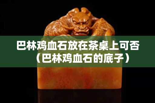 巴林雞血石放在茶桌上可否（巴林雞血石的底子）