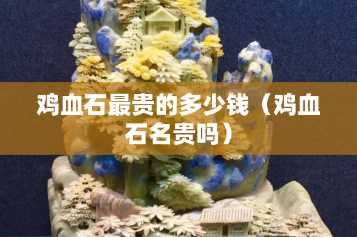 雞血石最貴的多少錢（雞血石名貴嗎）