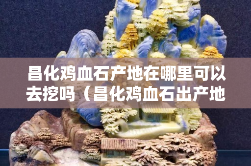 昌化雞血石產(chǎn)地在哪里可以去挖嗎（昌化雞血石出產(chǎn)地在哪里）