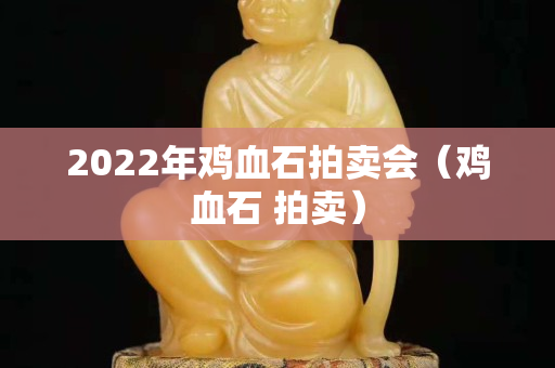 2022年雞血石拍賣會（雞血石 拍賣）