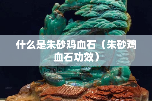什么是朱砂雞血石（朱砂雞血石功效）