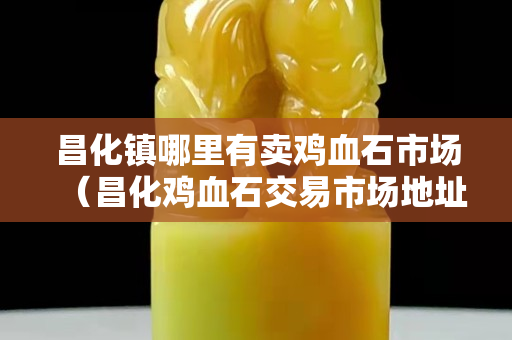 昌化鎮(zhèn)哪里有賣雞血石市場(chǎng)（昌化雞血石交易市場(chǎng)地址）