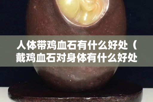 人體帶雞血石有什么好處（戴雞血石對身體有什么好處呢）