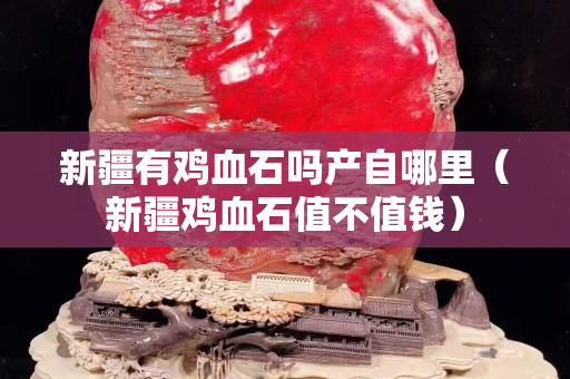 新疆有雞血石嗎產(chǎn)自哪里（新疆雞血石值不值錢）