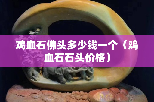 雞血石佛頭多少錢一個(gè)（雞血石石頭價(jià)格）