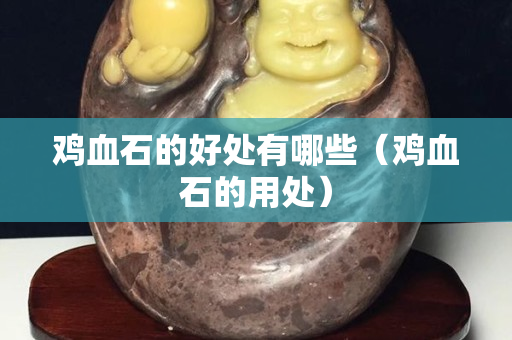 雞血石的好處有哪些（雞血石的用處）