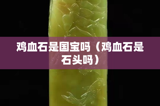 雞血石是國寶嗎（雞血石是石頭嗎）