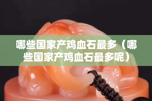 哪些國家產雞血石最多（哪些國家產雞血石最多呢）