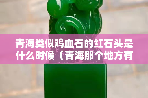 青海類似雞血石的紅石頭是什么時候（青海那個地方有雞血石）