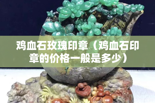 雞血石玫瑰印章（雞血石印章的價(jià)格一般是多少）