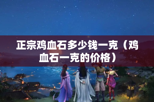 正宗雞血石多少錢一克（雞血石一克的價格）