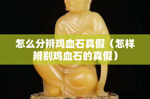 怎么分辨雞血石真假（怎樣辨別雞血石的真假）