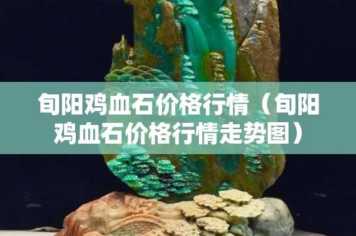旬陽雞血石價格行情（旬陽雞血石價格行情走勢圖）