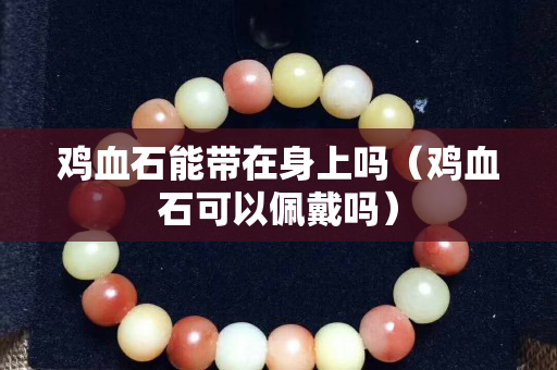 雞血石能帶在身上嗎（雞血石可以佩戴嗎）
