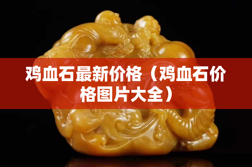 雞血石最新價格（雞血石價格圖片大全）