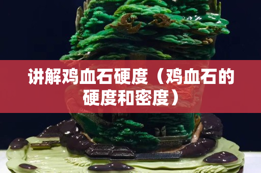 講解雞血石硬度（雞血石的硬度和密度）