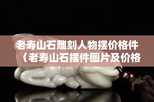 老壽山石雕刻人物擺價格件（老壽山石擺件圖片及價格）
