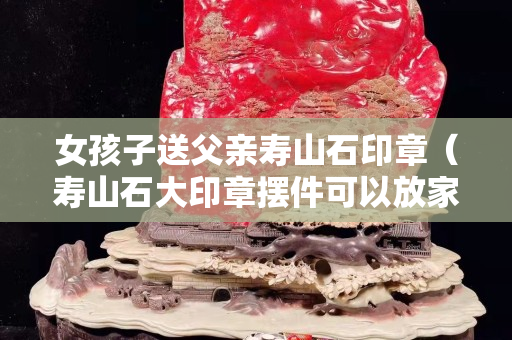 女孩子送父親壽山石印章（壽山石大印章擺件可以放家嗎）