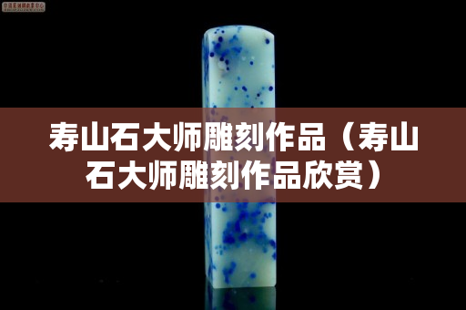壽山石大師雕刻作品（壽山石大師雕刻作品欣賞）