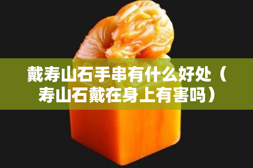 戴壽山石手串有什么好處（壽山石戴在身上有害嗎）