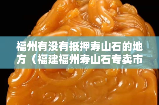 福州有沒有抵押壽山石的地方（福建福州壽山石專賣市場）