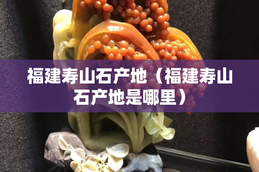 福建壽山石產(chǎn)地（福建壽山石產(chǎn)地是哪里）