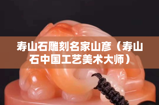 壽山石雕刻名家山彥（壽山石中國工藝美術大師）
