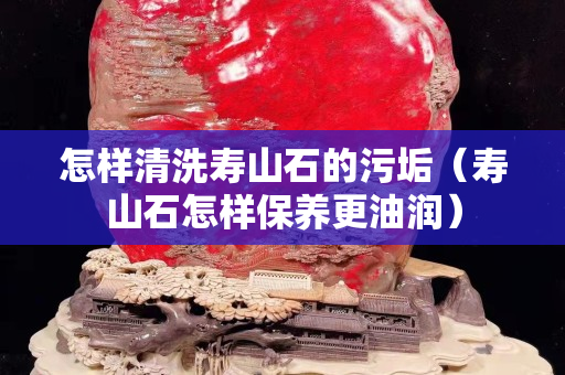 怎樣清洗壽山石的污垢（壽山石怎樣保養(yǎng)更油潤(rùn)）