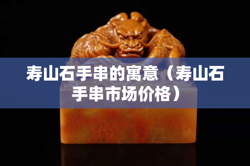 壽山石手串的寓意（壽山石手串市場價格）