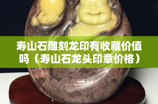 壽山石雕刻龍印有收藏價值嗎（壽山石龍頭印章價格）