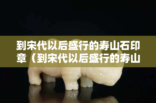 到宋代以后盛行的壽山石印章（到宋代以后盛行的壽山石印章有哪些）