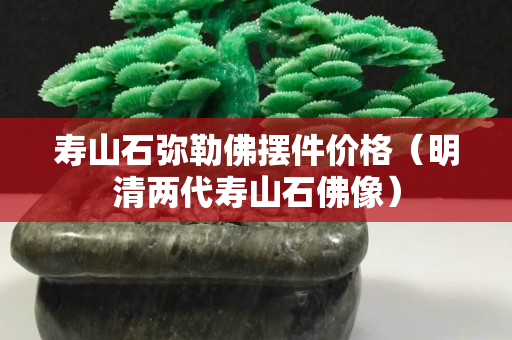 壽山石彌勒佛擺件價(jià)格（明清兩代壽山石佛像）