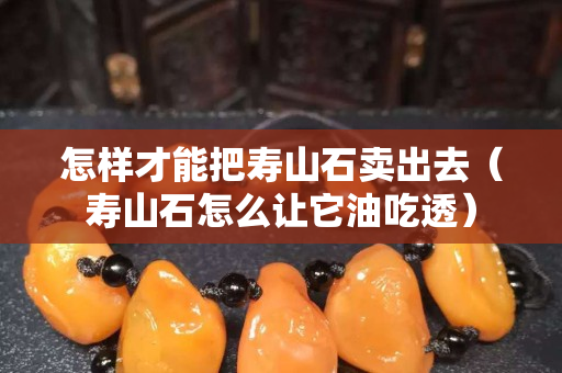 怎樣才能把壽山石賣出去（壽山石怎么讓它油吃透）