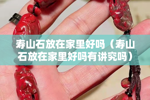 壽山石放在家里好嗎（壽山石放在家里好嗎有講究嗎）