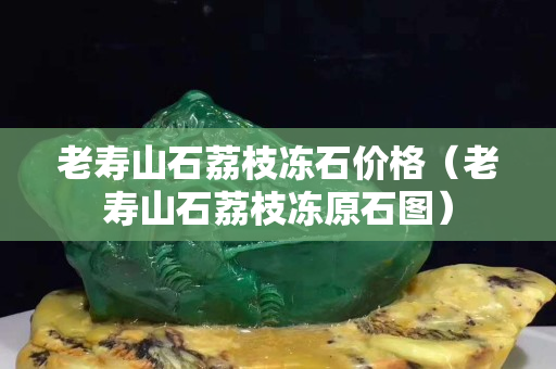 老壽山石荔枝凍石價格（老壽山石荔枝凍原石圖）