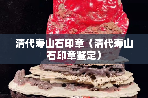 清代壽山石印章（清代壽山石印章鑒定）