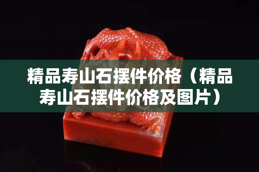 精品壽山石擺件價格（精品壽山石擺件價格及圖片）
