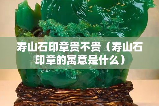 壽山石印章貴不貴（壽山石印章的寓意是什么）