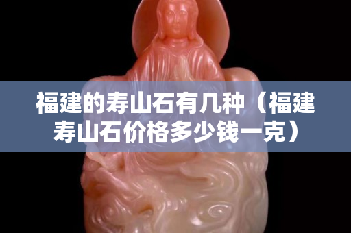 福建的壽山石有幾種（福建壽山石價格多少錢一克）