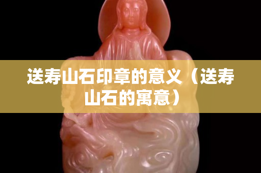 送壽山石印章的意義（送壽山石的寓意）